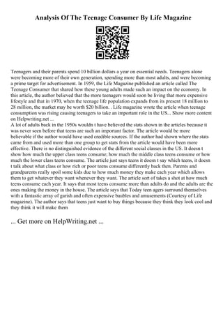 Analysis Of The Teenage Consumer By Life Magazine
Teenagers and their parents spend 10 billion dollars a year on essential needs. Teenagers alone
were becoming more of their own generation, spending more than most adults, and were becoming
a prime target for advertisement. In 1959, the Life Magazine published an article called The
Teenage Consumer that shared how these young adults made such an impact on the economy. In
this article, the author believed that the more teenagers would soon be living that more expensive
lifestyle and that in 1970, when the teenage life population expands from its present 18 million to
28 million, the market may be worth $20 billion. . Life magazine wrote the article when teenage
consumption was rising causing teenagers to take an important role in the US... Show more content
on Helpwriting.net ...
A lot of adults back in the 1950s wouldn t have believed the stats shown in the articles because it
was never seen before that teens are such an important factor. The article would be more
believable if the author would have used credible sources. If the author had shown where the stats
came from and used more than one group to get stats from the article would have been more
effective. There is no distinguished evidence of the different social classes in the US. It doesn t
show how much the upper class teens consume; how much the middle class teens consume or how
much the lower class teens consume. The article just says teens it doesn t say which teens, it doesn
t talk about what class or how rich or poor teens consume differently back then. Parents and
grandparents really spoil some kids due to how much money they make each year which allows
them to get whatever they want whenever they want. The article sort of takes a shot at how much
teens consume each year. It says that most teens consume more than adults do and the adults are the
ones making the money in the house. The article says that Today teen agers surround themselves
with a fantastic array of garish and often expensive baubles and amusements (Courtesy of Life
magazine). The author says that teens just want to buy things because they think they look cool and
they think it will make them
... Get more on HelpWriting.net ...
 