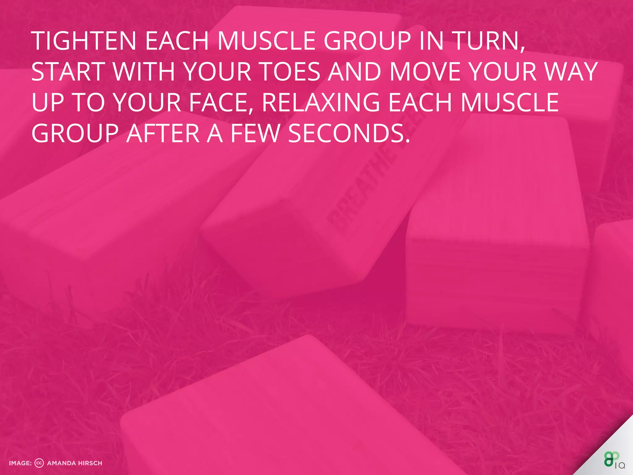 Tighten each muscle group in turn, start with
your toes and move your way up to your face,
relaxing each muscle group after a few
seconds.
 
