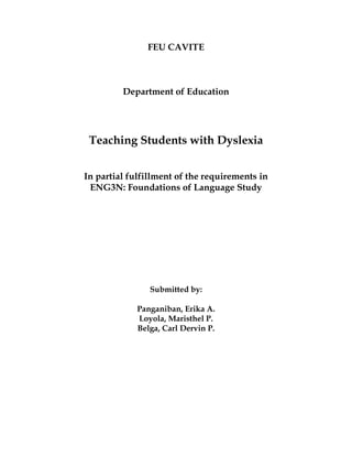 FEU CAVITE
Department of Education
Teaching Students with Dyslexia
In partial fulfillment of the requirements in
ENG3N: Foundations of Language Study
Submitted by:
Panganiban, Erika A.
Loyola, Maristhel P.
Belga, Carl Dervin P.
 