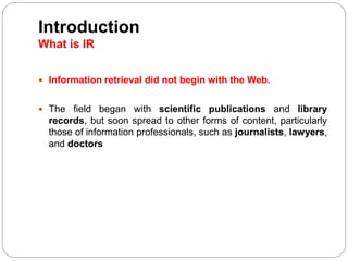  Information retrieval did not begin with the Web.
 The field began with scientific publications and library
records, but soon spread to other forms of content, particularly
those of information professionals, such as journalists, lawyers,
and doctors
Introduction
What is IR
 