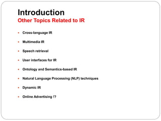 Introduction
Other Topics Related to IR
 Cross-language IR
 Multimedia IR
 Speech retrieval
 User interfaces for IR
 Ontology and Semantics-based IR
 Natural Language Processing (NLP) techniques
 Dynamic IR
 Online Advertising !?
 
