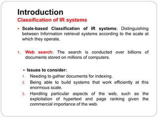 Introduction
Classification of IR systems
 Scale-based Classification of IR systems: Distinguishing
between Information retrieval systems according to the scale at
which they operate.
1. Web search: The search is conducted over billions of
documents stored on millions of computers.
 Issues to consider:
1. Needing to gather documents for indexing.
2. Being able to build systems that work efficiently at this
enormous scale.
3. Handling particular aspects of the web, such as the
exploitation of hypertext and page ranking given the
commercial importance of the web.
 