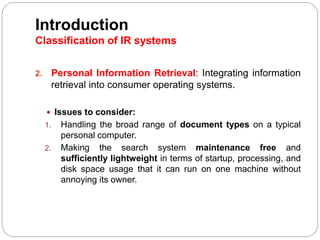 2. Personal Information Retrieval: Integrating information
retrieval into consumer operating systems.
 Issues to consider:
1. Handling the broad range of document types on a typical
personal computer.
2. Making the search system maintenance free and
sufficiently lightweight in terms of startup, processing, and
disk space usage that it can run on one machine without
annoying its owner.
Introduction
Classification of IR systems
 