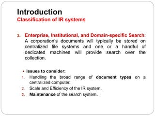 3. Enterprise, Institutional, and Domain-specific Search:
A corporation’s documents will typically be stored on
centralized file systems and one or a handful of
dedicated machines will provide search over the
collection.
 Issues to consider:
1. Handling the broad range of document types on a
centralized computer.
2. Scale and Efficiency of the IR system.
3. Maintenance of the search system.
Introduction
Classification of IR systems
 