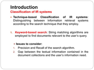 Introduction
Classification of IR systems
 Technique-based Classification of IR systems:
Distinguishing between Information retrieval systems
according to the search technique that they employ.
1. Keyword-based search: String matching algorithms are
employed to find documents relevant to the user’s query.
 Issues to consider:
1. Precision and Recall of the search algorithm.
2. Gap between the textual information contained in the
document collections and the user’s information need.
 