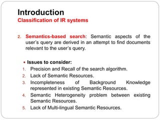 Introduction
Classification of IR systems
2. Semantics-based search: Semantic aspects of the
user’s query are derived in an attempt to find documents
relevant to the user’s query.
 Issues to consider:
1. Precision and Recall of the search algorithm.
2. Lack of Semantic Resources.
3. Incompleteness of Background Knowledge
represented in existing Semantic Resources.
4. Semantic Heterogeneity problem between existing
Semantic Resources.
5. Lack of Multi-lingual Semantic Resources.
 