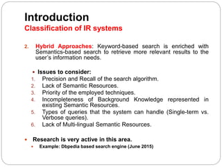 Introduction
Classification of IR systems
2. Hybrid Approaches: Keyword-based search is enriched with
Semantics-based search to retrieve more relevant results to the
user’s information needs.
 Issues to consider:
1. Precision and Recall of the search algorithm.
2. Lack of Semantic Resources.
3. Priority of the employed techniques.
4. Incompleteness of Background Knowledge represented in
existing Semantic Resources.
5. Types of queries that the system can handle (Single-term vs.
Verbose queries).
6. Lack of Multi-lingual Semantic Resources.
 Research is very active in this area.
 Example: Dbpedia based search engine (June 2015)
 