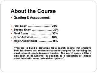 About the Course
 Grading & Assessment:
 First Exam …………………….. 20%
 Second Exam ………………….. 20%
 Final Exam …………………….. 35%
 Other Activities ………………. 10%
 Major Assignment ……………. 15%
“You are to build a prototype for a search engine that employs
both text-based and semantics-based techniques for retrieving the
most relevant results to users’ queries. The search space will be a
collection of documents, in addition to a collection of images
associated with some textual descriptions”.
 
