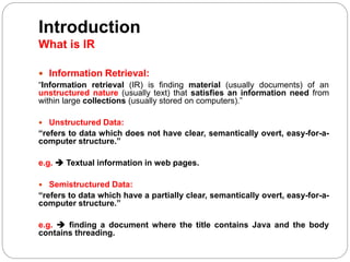Introduction
What is IR
 Information Retrieval:
“Information retrieval (IR) is finding material (usually documents) of an
unstructured nature (usually text) that satisfies an information need from
within large collections (usually stored on computers).”
 Unstructured Data:
“refers to data which does not have clear, semantically overt, easy-for-a-
computer structure.”
e.g.  Textual information in web pages.
 Semistructured Data:
“refers to data which have a partially clear, semantically overt, easy-for-a-
computer structure.”
e.g.  finding a document where the title contains Java and the body
contains threading.
 
