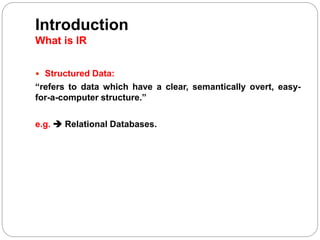 Introduction
What is IR
 Structured Data:
“refers to data which have a clear, semantically overt, easy-
for-a-computer structure.”
e.g.  Relational Databases.
 