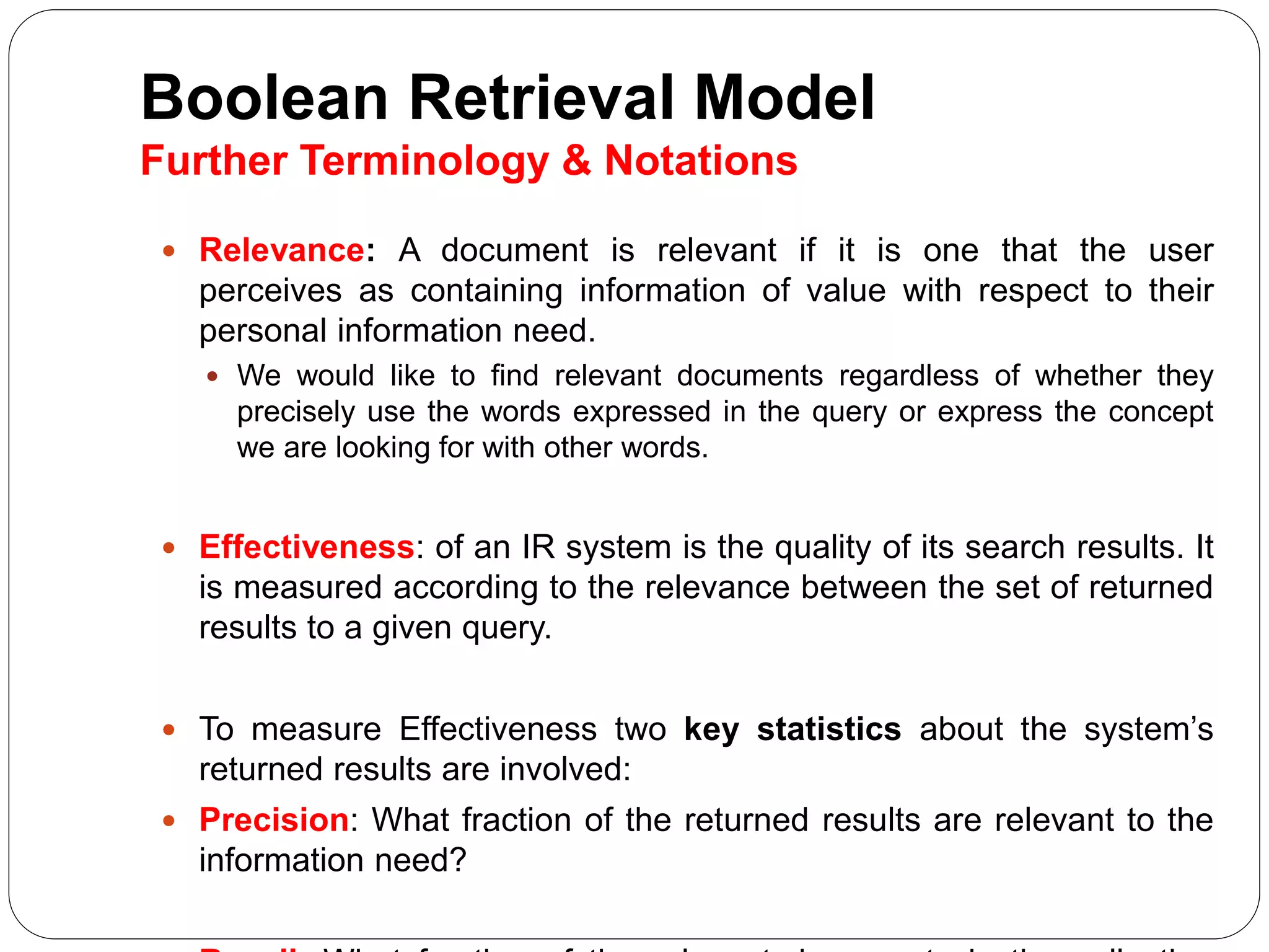 Boolean Retrieval Model
Further Terminology & Notations
 Relevance: A document is relevant if it is one that the user
perceives as containing information of value with respect to their
personal information need.
 We would like to find relevant documents regardless of whether they
precisely use the words expressed in the query or express the concept
we are looking for with other words.
 Effectiveness: of an IR system is the quality of its search results. It
is measured according to the relevance between the set of returned
results to a given query.
 To measure Effectiveness two key statistics about the system’s
returned results are involved:
 Precision: What fraction of the returned results are relevant to the
information need?
 