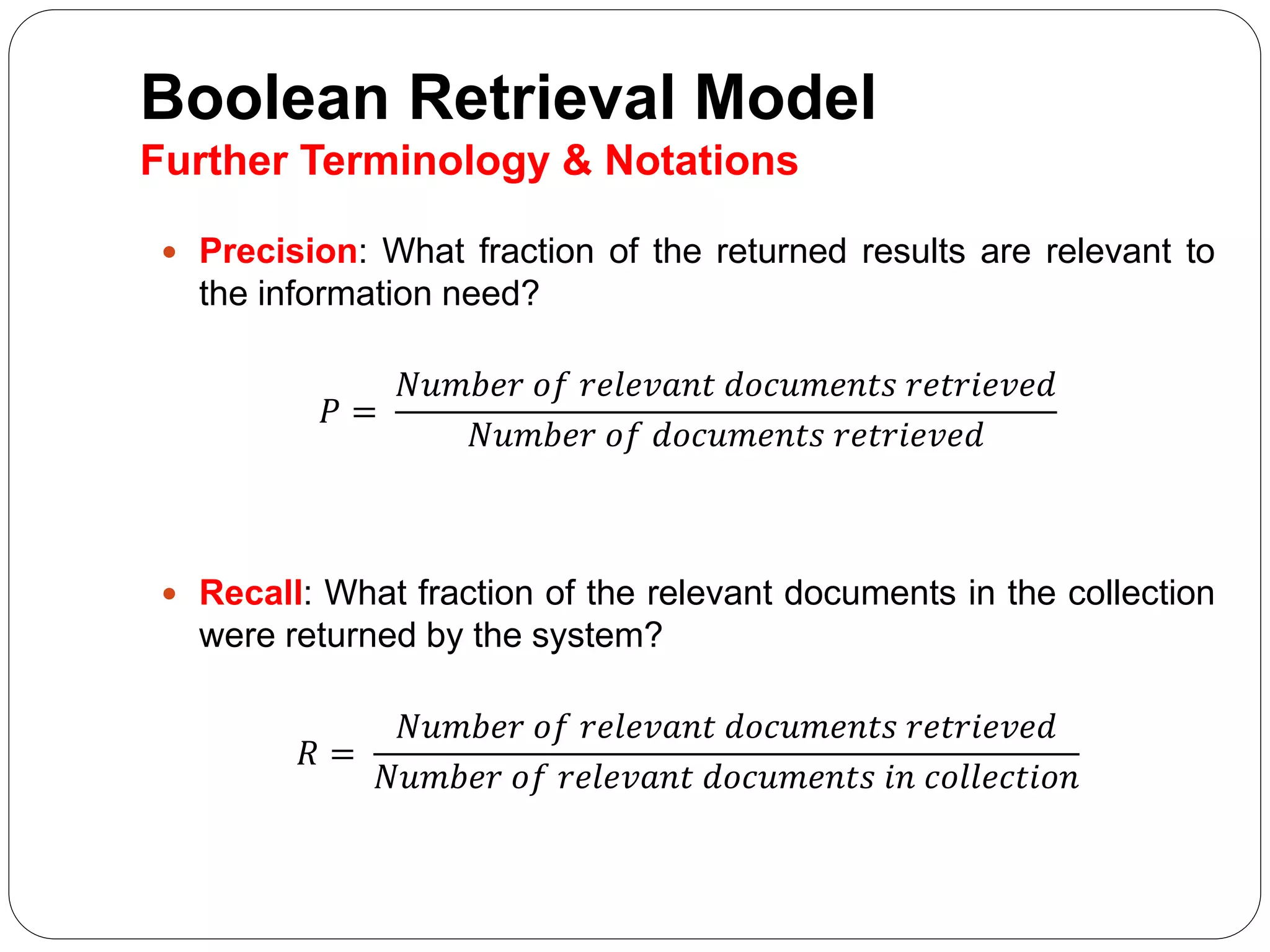 Boolean Retrieval Model
Further Terminology & Notations
 Precision: What fraction of the returned results are relevant to
the information need?
𝑃 =
𝑁𝑢𝑚𝑏𝑒𝑟 𝑜𝑓 𝑟𝑒𝑙𝑒𝑣𝑎𝑛𝑡 𝑑𝑜𝑐𝑢𝑚𝑒𝑛𝑡𝑠 𝑟𝑒𝑡𝑟𝑖𝑒𝑣𝑒𝑑
𝑁𝑢𝑚𝑏𝑒𝑟 𝑜𝑓 𝑑𝑜𝑐𝑢𝑚𝑒𝑛𝑡𝑠 𝑟𝑒𝑡𝑟𝑖𝑒𝑣𝑒𝑑
 Recall: What fraction of the relevant documents in the collection
were returned by the system?
𝑅 =
𝑁𝑢𝑚𝑏𝑒𝑟 𝑜𝑓 𝑟𝑒𝑙𝑒𝑣𝑎𝑛𝑡 𝑑𝑜𝑐𝑢𝑚𝑒𝑛𝑡𝑠 𝑟𝑒𝑡𝑟𝑖𝑒𝑣𝑒𝑑
𝑁𝑢𝑚𝑏𝑒𝑟 𝑜𝑓 𝑟𝑒𝑙𝑒𝑣𝑎𝑛𝑡 𝑑𝑜𝑐𝑢𝑚𝑒𝑛𝑡𝑠 𝑖𝑛 𝑐𝑜𝑙𝑙𝑒𝑐𝑡𝑖𝑜𝑛
 