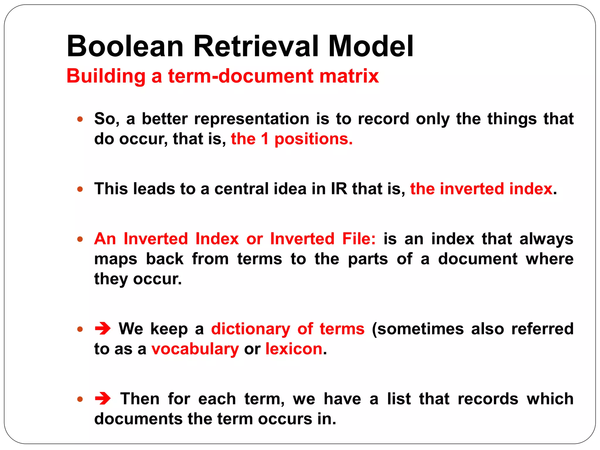 Boolean Retrieval Model
Building a term-document matrix
 So, a better representation is to record only the things that
do occur, that is, the 1 positions.
 This leads to a central idea in IR that is, the inverted index.
 An Inverted Index or Inverted File: is an index that always
maps back from terms to the parts of a document where
they occur.
  We keep a dictionary of terms (sometimes also referred
to as a vocabulary or lexicon.
  Then for each term, we have a list that records which
documents the term occurs in.
 