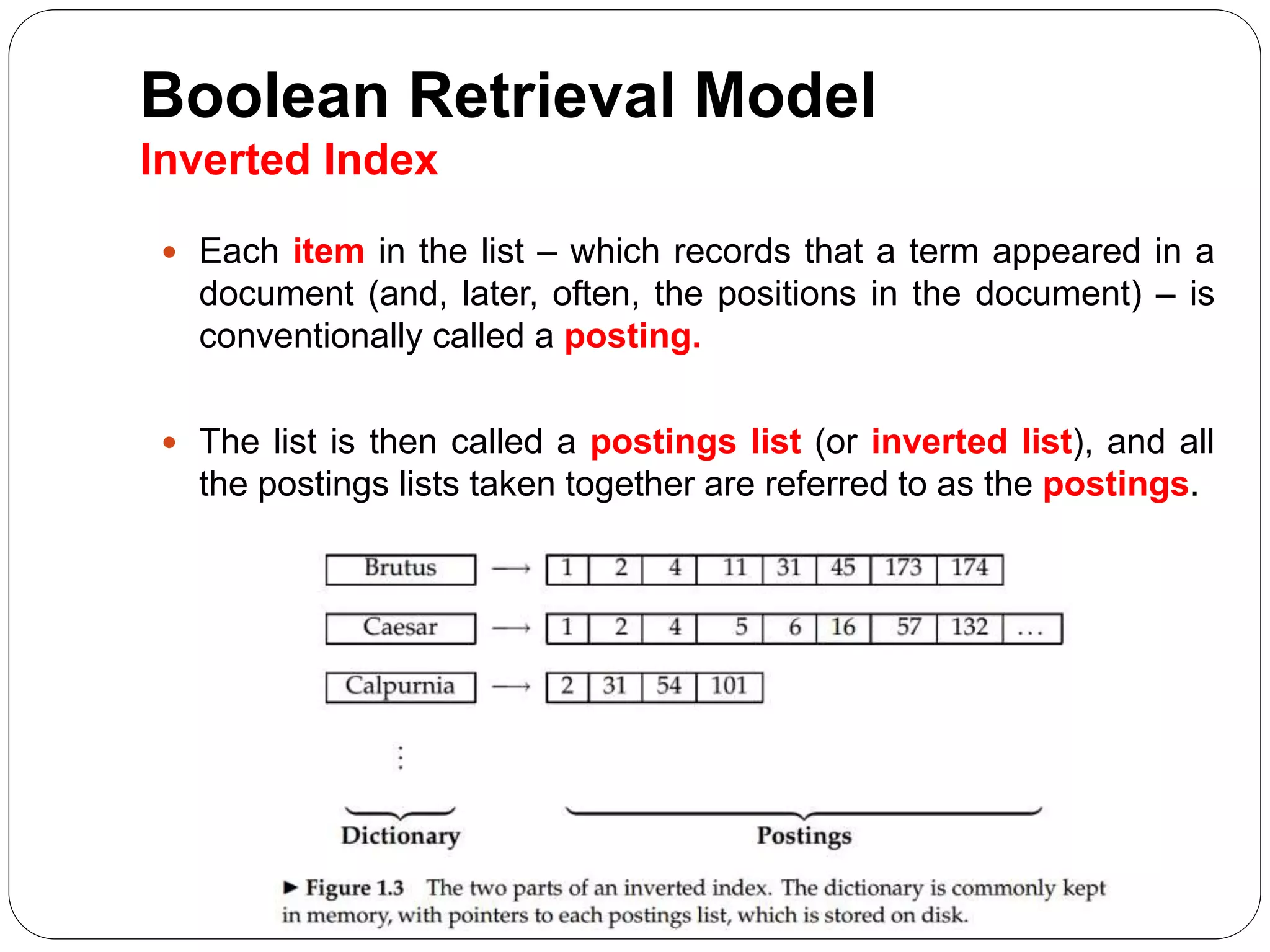 Boolean Retrieval Model
Inverted Index
 Each item in the list – which records that a term appeared in a
document (and, later, often, the positions in the document) – is
conventionally called a posting.
 The list is then called a postings list (or inverted list), and all
the postings lists taken together are referred to as the postings.
 