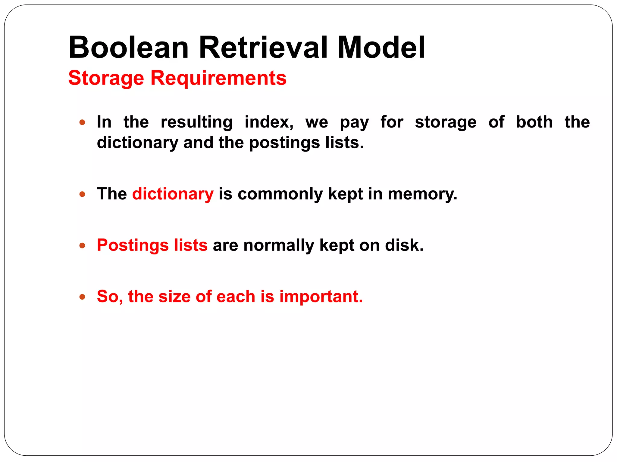 Boolean Retrieval Model
Storage Requirements
 In the resulting index, we pay for storage of both the
dictionary and the postings lists.
 The dictionary is commonly kept in memory.
 Postings lists are normally kept on disk.
 So, the size of each is important.
 