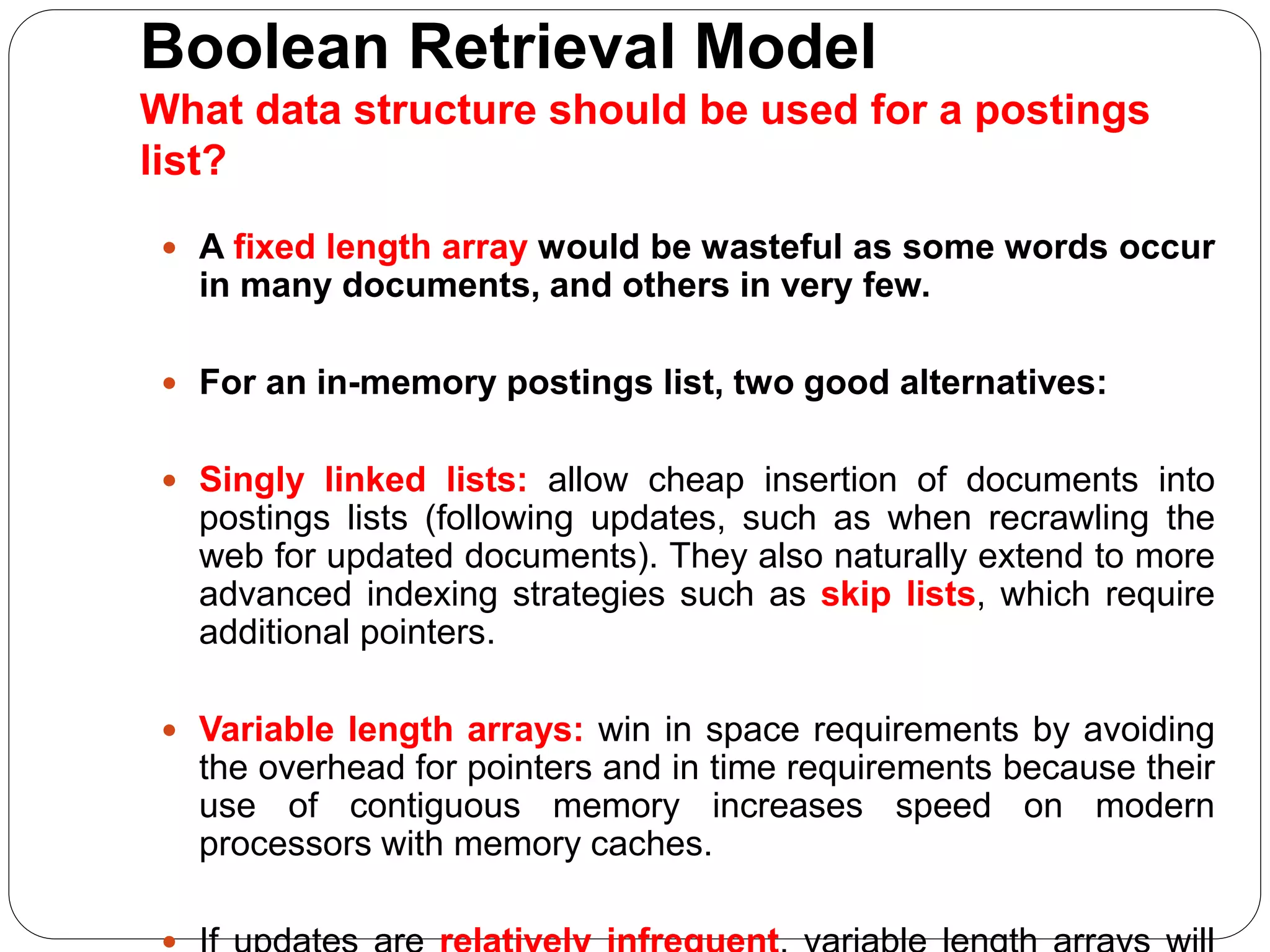 Boolean Retrieval Model
What data structure should be used for a postings
list?
 A fixed length array would be wasteful as some words occur
in many documents, and others in very few.
 For an in-memory postings list, two good alternatives:
 Singly linked lists: allow cheap insertion of documents into
postings lists (following updates, such as when recrawling the
web for updated documents). They also naturally extend to more
advanced indexing strategies such as skip lists, which require
additional pointers.
 Variable length arrays: win in space requirements by avoiding
the overhead for pointers and in time requirements because their
use of contiguous memory increases speed on modern
processors with memory caches.
 