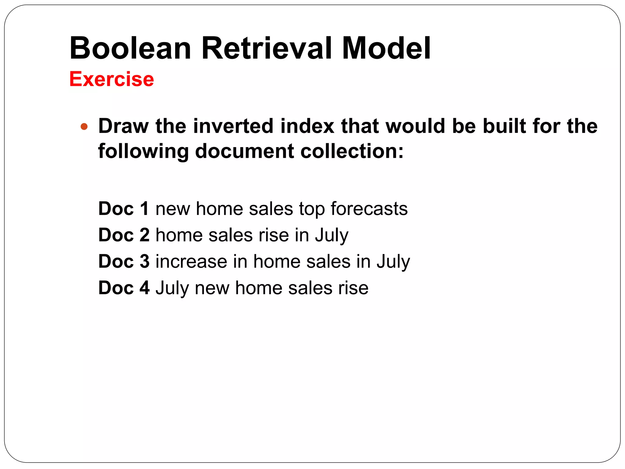 Boolean Retrieval Model
Exercise
 Draw the inverted index that would be built for the
following document collection:
Doc 1 new home sales top forecasts
Doc 2 home sales rise in July
Doc 3 increase in home sales in July
Doc 4 July new home sales rise
 