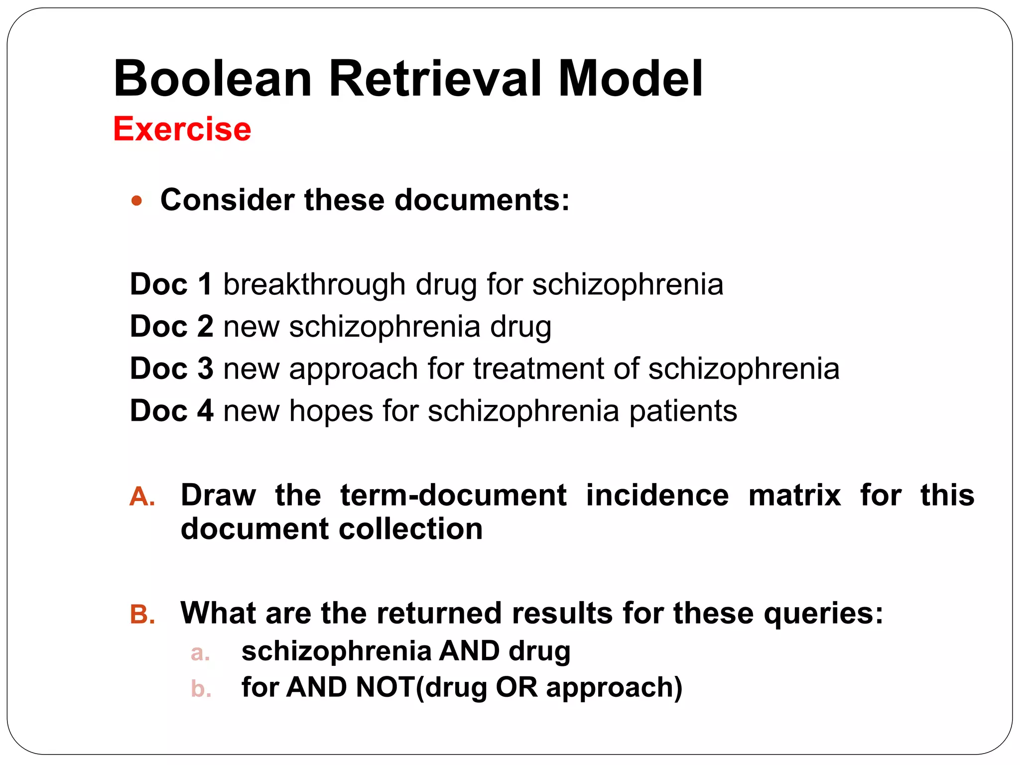 Boolean Retrieval Model
Exercise
 Consider these documents:
Doc 1 breakthrough drug for schizophrenia
Doc 2 new schizophrenia drug
Doc 3 new approach for treatment of schizophrenia
Doc 4 new hopes for schizophrenia patients
A. Draw the term-document incidence matrix for this
document collection
B. What are the returned results for these queries:
a. schizophrenia AND drug
b. for AND NOT(drug OR approach)
 