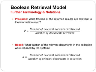 Boolean Retrieval Model
Further Terminology & Notations
 Precision: What fraction of the returned results are relevant to
the information need?
𝑃 =
𝑁𝑢𝑚𝑏𝑒𝑟 𝑜𝑓 𝑟𝑒𝑙𝑒𝑣𝑎𝑛𝑡 𝑑𝑜𝑐𝑢𝑚𝑒𝑛𝑡𝑠 𝑟𝑒𝑡𝑟𝑖𝑒𝑣𝑒𝑑
𝑁𝑢𝑚𝑏𝑒𝑟 𝑜𝑓 𝑑𝑜𝑐𝑢𝑚𝑒𝑛𝑡𝑠 𝑟𝑒𝑡𝑟𝑖𝑒𝑣𝑒𝑑
 Recall: What fraction of the relevant documents in the collection
were returned by the system?
𝑅 =
𝑁𝑢𝑚𝑏𝑒𝑟 𝑜𝑓 𝑟𝑒𝑙𝑒𝑣𝑎𝑛𝑡 𝑑𝑜𝑐𝑢𝑚𝑒𝑛𝑡𝑠 𝑟𝑒𝑡𝑟𝑖𝑒𝑣𝑒𝑑
𝑁𝑢𝑚𝑏𝑒𝑟 𝑜𝑓 𝑟𝑒𝑙𝑒𝑣𝑎𝑛𝑡 𝑑𝑜𝑐𝑢𝑚𝑒𝑛𝑡𝑠 𝑖𝑛 𝑐𝑜𝑙𝑙𝑒𝑐𝑡𝑖𝑜𝑛
 