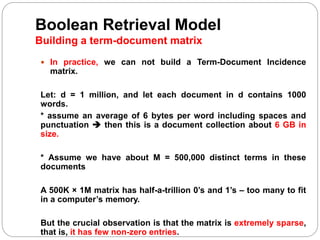 Boolean Retrieval Model
Building a term-document matrix
 In practice, we can not build a Term-Document Incidence
matrix.
Let: d = 1 million, and let each document in d contains 1000
words.
* assume an average of 6 bytes per word including spaces and
punctuation  then this is a document collection about 6 GB in
size.
* Assume we have about M = 500,000 distinct terms in these
documents
A 500K × 1M matrix has half-a-trillion 0’s and 1’s – too many to fit
in a computer’s memory.
But the crucial observation is that the matrix is extremely sparse,
that is, it has few non-zero entries.
 