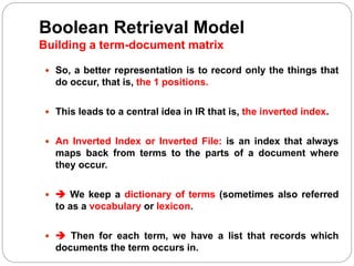 Boolean Retrieval Model
Building a term-document matrix
 So, a better representation is to record only the things that
do occur, that is, the 1 positions.
 This leads to a central idea in IR that is, the inverted index.
 An Inverted Index or Inverted File: is an index that always
maps back from terms to the parts of a document where
they occur.
  We keep a dictionary of terms (sometimes also referred
to as a vocabulary or lexicon.
  Then for each term, we have a list that records which
documents the term occurs in.
 