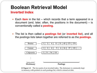 Boolean Retrieval Model
Inverted Index
 Each item in the list – which records that a term appeared in a
document (and, later, often, the positions in the document) – is
conventionally called a posting.
 The list is then called a postings list (or inverted list), and all
the postings lists taken together are referred to as the postings.
 