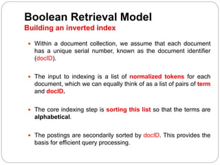 Boolean Retrieval Model
Building an inverted index
 Within a document collection, we assume that each document
has a unique serial number, known as the document identifier
(docID).
 The input to indexing is a list of normalized tokens for each
document, which we can equally think of as a list of pairs of term
and docID.
 The core indexing step is sorting this list so that the terms are
alphabetical.
 The postings are secondarily sorted by docID. This provides the
basis for efficient query processing.
 