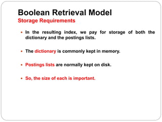 Boolean Retrieval Model
Storage Requirements
 In the resulting index, we pay for storage of both the
dictionary and the postings lists.
 The dictionary is commonly kept in memory.
 Postings lists are normally kept on disk.
 So, the size of each is important.
 