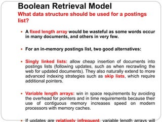 Boolean Retrieval Model
What data structure should be used for a postings
list?
 A fixed length array would be wasteful as some words occur
in many documents, and others in very few.
 For an in-memory postings list, two good alternatives:
 Singly linked lists: allow cheap insertion of documents into
postings lists (following updates, such as when recrawling the
web for updated documents). They also naturally extend to more
advanced indexing strategies such as skip lists, which require
additional pointers.
 Variable length arrays: win in space requirements by avoiding
the overhead for pointers and in time requirements because their
use of contiguous memory increases speed on modern
processors with memory caches.
 