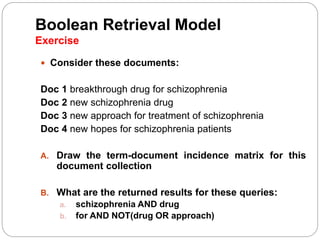 Boolean Retrieval Model
Exercise
 Consider these documents:
Doc 1 breakthrough drug for schizophrenia
Doc 2 new schizophrenia drug
Doc 3 new approach for treatment of schizophrenia
Doc 4 new hopes for schizophrenia patients
A. Draw the term-document incidence matrix for this
document collection
B. What are the returned results for these queries:
a. schizophrenia AND drug
b. for AND NOT(drug OR approach)
 