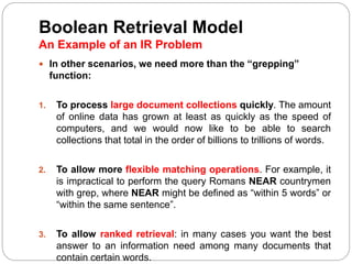 Boolean Retrieval Model
An Example of an IR Problem
 In other scenarios, we need more than the “grepping”
function:
1. To process large document collections quickly. The amount
of online data has grown at least as quickly as the speed of
computers, and we would now like to be able to search
collections that total in the order of billions to trillions of words.
2. To allow more flexible matching operations. For example, it
is impractical to perform the query Romans NEAR countrymen
with grep, where NEAR might be defined as “within 5 words” or
“within the same sentence”.
3. To allow ranked retrieval: in many cases you want the best
answer to an information need among many documents that
contain certain words.
 