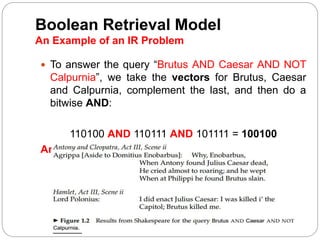 Boolean Retrieval Model
An Example of an IR Problem
 To answer the query “Brutus AND Caesar AND NOT
Calpurnia”, we take the vectors for Brutus, Caesar
and Calpurnia, complement the last, and then do a
bitwise AND:
110100 AND 110111 AND 101111 = 100100
Answer:
 