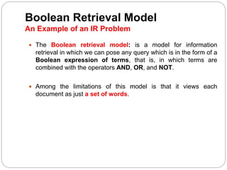 Boolean Retrieval Model
An Example of an IR Problem
 The Boolean retrieval model: is a model for information
retrieval in which we can pose any query which is in the form of a
Boolean expression of terms, that is, in which terms are
combined with the operators AND, OR, and NOT.
 Among the limitations of this model is that it views each
document as just a set of words.
 