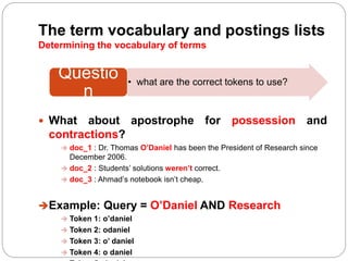 The term vocabulary and postings lists
Determining the vocabulary of terms
 What about apostrophe for possession and
contractions?
 doc_1 : Dr. Thomas O’Daniel has been the President of Research since
December 2006.
 doc_2 : Students’ solutions weren’t correct.
 doc_3 : Ahmad’s notebook isn’t cheap.
Example: Query = O’Daniel AND Research
 Token 1: o’daniel
 Token 2: odaniel
 Token 3: o’ daniel
 Token 4: o daniel
• what are the correct tokens to use?
Questio
n
 