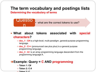 The term vocabulary and postings lists
Determining the vocabulary of terms
 What about tokens associated with special
characters?
 doc_1 : C# is a high-level, multi-paradigm, general-purpose programming
language.
 doc_2 : C++ (pronounced cee plus plus) is a general purpose
programming language.
 doc_3 : A+ is an array programming language descendent from the
programming language A.
Example: Query = C AND programming
 Token 1: C#
 Token 2: C #
• what are the correct tokens to use?
Questio
n
 