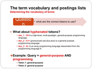 The term vocabulary and postings lists
Determining the vocabulary of terms
 What about hyphenated tokens?
 doc_1 : C# is a high-level, multi-paradigm, general-purpose programming
language.
 doc_2 : C++ (pronounced cee plus plus) is a general purpose
programming language.
 doc_3 : A+ is an array programming language descendent from the
programming language A.
Example: Query = general-purpose AND
programming
 Token 1: general-purpose
 Token 2: general purpose
• what are the correct tokens to use?
Questio
n
 