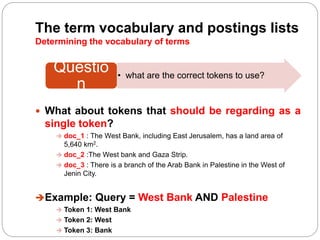 The term vocabulary and postings lists
Determining the vocabulary of terms
 What about tokens that should be regarding as a
single token?
 doc_1 : The West Bank, including East Jerusalem, has a land area of
5,640 km2.
 doc_2 :The West bank and Gaza Strip.
 doc_3 : There is a branch of the Arab Bank in Palestine in the West of
Jenin City.
Example: Query = West Bank AND Palestine
 Token 1: West Bank
 Token 2: West
 Token 3: Bank
• what are the correct tokens to use?
Questio
n
 