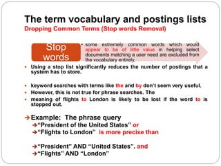 The term vocabulary and postings lists
Dropping Common Terms (Stop words Removal)
 Using a stop list significantly reduces the number of postings that a
system has to store.
 keyword searches with terms like the and by don’t seem very useful.
 However, this is not true for phrase searches. The
 meaning of flights to London is likely to be lost if the word to is
stopped out.
Example: The phrase query
“President of the United States” or
“Flights to London” is more precise than
“President” AND “United States”. and
“Flights” AND “London”
• some extremely common words which would
appear to be of little value in helping select
documents matching a user need are excluded from
the vocabulary entirely.
Stop
words
 