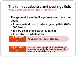 The term vocabulary and postings lists
Dropping Common Terms (Stop words Removal)
 The general trend in IR systems over time has
been:
 from standard use of quite large stop lists (200–
300 terms)
 to very small stop lists (7–12 terms)
 to no stop list whatsoever.
• how we can exploit the statistics of
language so as to be able to cope with
common words in better ways.
Questio
n
• Do we really need to use stop lists.
Questio
n
 