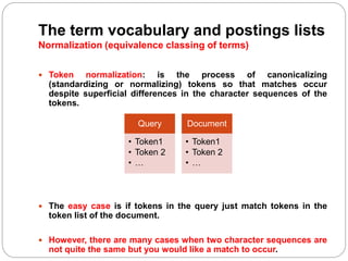 The term vocabulary and postings lists
Normalization (equivalence classing of terms)
 Token normalization: is the process of canonicalizing
(standardizing or normalizing) tokens so that matches occur
despite superficial differences in the character sequences of the
tokens.
 The easy case is if tokens in the query just match tokens in the
token list of the document.
 However, there are many cases when two character sequences are
not quite the same but you would like a match to occur.
Query
• Token1
• Token 2
• …
Document
• Token1
• Token 2
• …
 