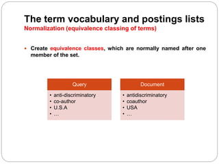 The term vocabulary and postings lists
Normalization (equivalence classing of terms)
 Create equivalence classes, which are normally named after one
member of the set.
Query
• anti-discriminatory
• co-author
• U.S.A
• …
Document
• antidiscriminatory
• coauthor
• USA
• …
 