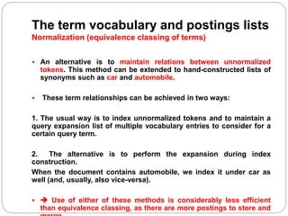 The term vocabulary and postings lists
Normalization (equivalence classing of terms)
 An alternative is to maintain relations between unnormalized
tokens. This method can be extended to hand-constructed lists of
synonyms such as car and automobile.
 These term relationships can be achieved in two ways:
1. The usual way is to index unnormalized tokens and to maintain a
query expansion list of multiple vocabulary entries to consider for a
certain query term.
2. The alternative is to perform the expansion during index
construction.
When the document contains automobile, we index it under car as
well (and, usually, also vice-versa).
  Use of either of these methods is considerably less efficient
than equivalence classing, as there are more postings to store and
 