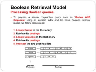 Boolean Retrieval Model
Processing Boolean queries
 To process a simple conjunctive query such as “Brutus AND
Calpurnia” using an inverted index and the basic Boolean retrieval
model, we follow these steps:
1. Locate Brutus in the Dictionary
2. Retrieve its postings
3. Locate Calpurnia in the Dictionary
4. Retrieve its postings
5. Intersect the two postings lists
 