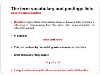 The term vocabulary and postings lists
Accents and Diacritics
 Diacritics: signs which when written above or below a letter indicates a
difference in pronunciation from the same letter when unmarked or
differently marked.
 In English:
naive and naïve
 This can be done by normalizing tokens to remove diacritics.
 What about other languages?
ََ‫َتب‬‫ك‬َ‫و‬‫ُتب‬‫ك‬َ‫و‬‫ب‬ُ‫ت‬ُ‫ك‬
 It might be best to equate all words to a form without diacritics.
 