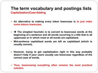 The term vocabulary and postings lists
Capitalization/Case-folding
 An alternative to making every token lowercase is to just make
some tokens lowercase.
  The simplest heuristic is to convert to lowercase words at the
beginning of a sentence and all words occurring in a title that is all
uppercase or in which most or all words are capitalized.
 Mid-sentence capitalized words are left as capitalized (which is
usually correct).
 However, trying to get capitalization right in this way probably
doesn’t help if your users usually use lowercase regardless of the
correct case of words.
 Thus, lowercasing everything often remains the most practical
solution.
 