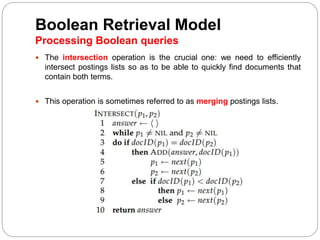 Boolean Retrieval Model
Processing Boolean queries
 The intersection operation is the crucial one: we need to efficiently
intersect postings lists so as to be able to quickly find documents that
contain both terms.
 This operation is sometimes referred to as merging postings lists.
 