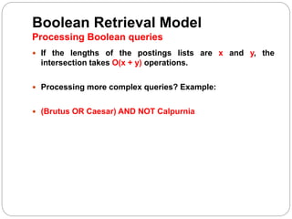 Boolean Retrieval Model
Processing Boolean queries
 If the lengths of the postings lists are x and y, the
intersection takes O(x + y) operations.
 Processing more complex queries? Example:
 (Brutus OR Caesar) AND NOT Calpurnia
 
