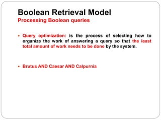 Boolean Retrieval Model
Processing Boolean queries
 Query optimization: is the process of selecting how to
organize the work of answering a query so that the least
total amount of work needs to be done by the system.
 Brutus AND Caesar AND Calpurnia
 
