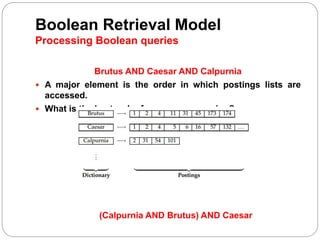 Boolean Retrieval Model
Processing Boolean queries
Brutus AND Caesar AND Calpurnia
 A major element is the order in which postings lists are
accessed.
 What is the best order for query processing?
(Calpurnia AND Brutus) AND Caesar
 