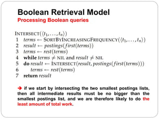 Boolean Retrieval Model
Processing Boolean queries
 if we start by intersecting the two smallest postings lists,
then all intermediate results must be no bigger than the
smallest postings list, and we are therefore likely to do the
least amount of total work.
 